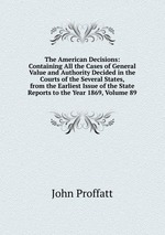 The American Decisions: Containing All the Cases of General Value and Authority Decided in the Courts of the Several States, from the Earliest Issue of the State Reports to the Year 1869, Volume 89