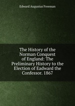 The History of the Norman Conquest of England: The Preliminary History to the Election of Eadward the Confessor. 1867