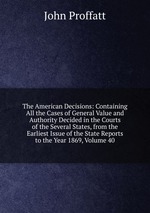 The American Decisions: Containing All the Cases of General Value and Authority Decided in the Courts of the Several States, from the Earliest Issue of the State Reports to the Year 1869, Volume 40