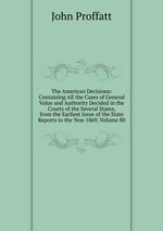 The American Decisions: Containing All the Cases of General Value and Authority Decided in the Courts of the Several States, from the Earliest Issue of the State Reports to the Year 1869, Volume 80