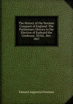 The History of the Norman Conquest of England: The Preliminary History to the Election of Eadward the Confessor. 3D Ed., Rev. 1867