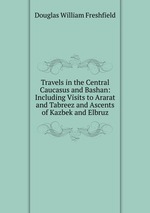 Travels in the Central Caucasus and Bashan: Including Visits to Ararat and Tabreez and Ascents of Kazbek and Elbruz