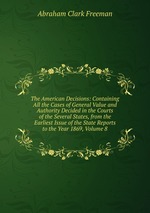 The American Decisions: Containing All the Cases of General Value and Authority Decided in the Courts of the Several States, from the Earliest Issue of the State Reports to the Year 1869, Volume 8