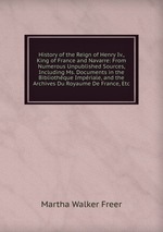 History of the Reign of Henry Iv., King of France and Navarre: From Numerous Unpublished Sources, Including Ms. Documents in the Bibliothque Impriale, and the Archives Du Royaume De France, Etc