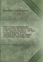 Table of Cases Alphabetically Arranged As to the Several States in the American Decisions, 100 Vols., American Reports, 60 Vols., American State . and the Subject of Such Notes, Also What Case