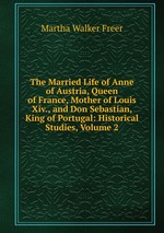 The Married Life of Anne of Austria, Queen of France, Mother of Louis Xiv., and Don Sebastian, King of Portugal: Historical Studies, Volume 2