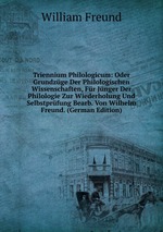 Triennium Philologicum: Oder Grundzge Der Philologischen Wissenschaften, Fr Jnger Der Philologie Zur Wiederholung Und Selbstprfung Bearb. Von Wilhelm Freund. (German Edition)