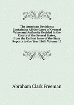 The American Decisions: Containing All the Cases of General Value and Authority Decided in the Courts of the Several States, from the Earliest Issue of the State Reports to the Year 1869, Volume 13
