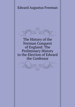 The History of the Norman Conquest of England: The Preliminary History to the Election of Edward the Confessor