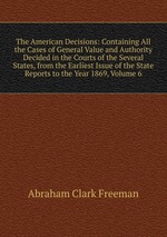 The American Decisions: Containing All the Cases of General Value and Authority Decided in the Courts of the Several States, from the Earliest Issue of the State Reports to the Year 1869, Volume 6
