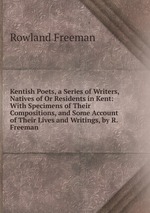 Kentish Poets, a Series of Writers, Natives of Or Residents in Kent: With Specimens of Their Compositions, and Some Account of Their Lives and Writings, by R. Freeman