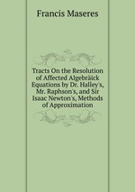 Tracts On the Resolution of Affected Algebrick Equations by Dr. Halley`s, Mr. Raphson`s, and Sir Isaac Newton`s, Methods of Approximation
