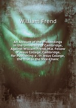 An Account of the Proceedings in the University of Cambridge, Against William Frend, M.a. Fellow of Jesus College, Cambridge, for Publishing a . in Jesus College, the Trial in the Vice-Chanc