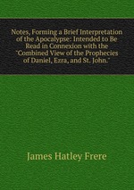 Notes, Forming a Brief Interpretation of the Apocalypse: Intended to Be Read in Connexion with the "Combined View of the Prophecies of Daniel, Ezra, and St. John."