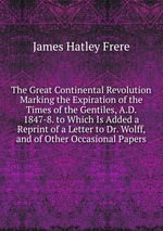 The Great Continental Revolution Marking the Expiration of the Times of the Gentiles, A.D. 1847-8. to Which Is Added a Reprint of a Letter to Dr. Wolff, and of Other Occasional Papers