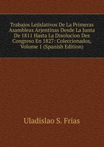 Trabajos Lejislativos De La Primeras Asambleas Arjentinas Desde La Junta De 1811 Hasta La Disolucion Des Congreso En 1827: Coleccionados, Volume 1 (Spanish Edition)