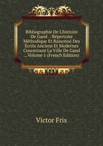 Bibliographie De L`histoire De Gand .: Rpertoire Mthodique Et Raisonn Des crits Anciens Et Modernes Concernant La Ville De Gand ., Volume 1 (French Edition)
