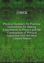 Physical Technics; Or Practical Instructions for Making Experiments in Physics and the Construction of Physical Apparatus with the Most Limited Means