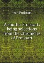 A shorter Froissart: being selections from the Chronicles of Froissart