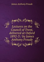 Lectures on the Council of Trent, delivered at Oxford 1892-3 / by James Anthony Froude