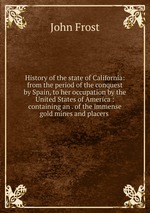 History of the state of California: from the period of the conquest by Spain, to her occupation by the United States of America : containing an . of the immense gold mines and placers