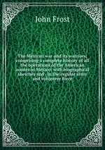 The Mexican war and its warriors; comprising a complete history of all the operations of the American armies in Mexico; with biographical sketches and . in the regular army and volunteer force