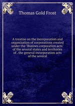 A treatise on the incorporation and organization of corporations created under the "Busines corporation acts" of the several states and territories of . the general incorporation acts of the several