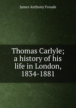 Thomas Carlyle; a history of his life in London, 1834-1881