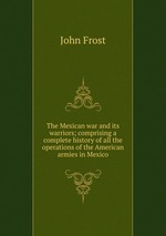 The Mexican war and its warriors; comprising a complete history of all the operations of the American armies in Mexico