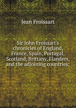 Sir John Froissart`s chronicles of England, France, Spain, Portugal, Scotland, Brittany, Flanders, and the adjoining countries;