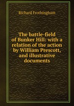 The battle-field of Bunker Hill: with a relation of the action by William Prescott, and illustrative documents