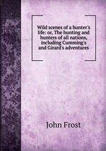 Wild scenes of a hunter`s life: or, The hunting and hunters of all nations, including Cumming`s and Girard`s adventures