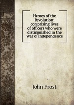 Heroes of the Revolution: comprising lives of officers who were distinguished in the War of Independence
