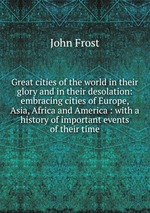 Great cities of the world in their glory and in their desolation: embracing cities of Europe, Asia, Africa and America : with a history of important events of their time