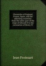 Chronicles of England, France, Spain, and the adjoining countries: from the latter part of the reign of Edward II to the coronation of Henry IV