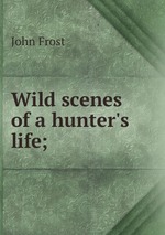 Wild scenes of a hunter`s life;