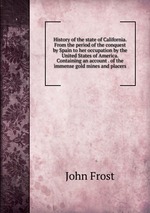 History of the state of California. From the period of the conquest by Spain to her occupation by the United States of America. Containing an account . of the immense gold mines and placers