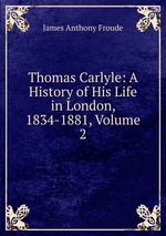 Thomas Carlyle: A History of His Life in London, 1834-1881, Volume 2