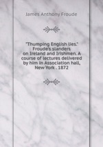 "Thumping English lies." Froude`s slanders on Ireland and Irishmen. A course of lectures delivered by him in Association hall, New York . 1872