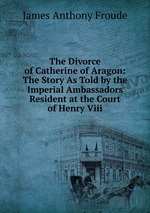 The Divorce of Catherine of Aragon: The Story As Told by the Imperial Ambassadors Resident at the Court of Henry Viii
