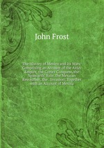 The History of Mexico and Its Wars: Comprising an Account of the Aztec Empire, the Cortez Conquest, the Spaniards` Rule, the Mexican Revolution, the . Invasion; Together with an Account of Mexica