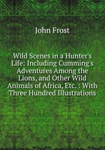 Wild Scenes in a Hunter`s Life: Including Cumming`s Adventures Among the Lions, and Other Wild Animals of Africa, Etc. : With Three Hundred Illustrations