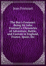 The Boy`s Froissart: Being Sir John Froissart`s Chronicles of Adventure, Battle, and Custom in England, France, Spain, Etc