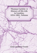Thomas Carlyle: A History of His Life in London, 1834-1881, Volume 1