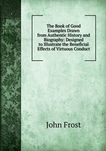 The Book of Good Examples Drawn from Authentic History and Biography: Designed to Illustrate the Beneficial Effects of Virtuous Conduct