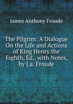 The Pilgrim: A Dialogue On the Life and Actions of King Henry the Eighth, Ed., with Notes, by J.a. Froude