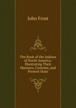 The Book of the Indians of North America: Illustrating Their Manners, Customs, and Present State