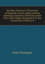 Sir John Froissart`s Chronicles of England, France, Spain and the Ajoining Countries: From the Latter Part of the Reign of Edward II to the Coronation of Henry Iv