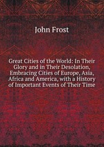 Great Cities of the World: In Their Glory and in Their Desolation, Embracing Cities of Europe, Asia, Africa and America, with a History of Important Events of Their Time