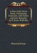 A New Latin Verse Book, Containing Exercises, with Notes and Intr. Remarks by P. Frost. With Key